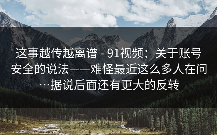 这事越传越离谱 - 91视频：关于账号安全的说法——难怪最近这么多人在问…据说后面还有更大的反转