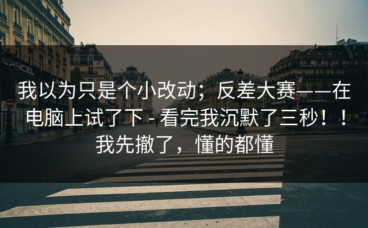 我以为只是个小改动；反差大赛——在电脑上试了下 - 看完我沉默了三秒！！我先撤了，懂的都懂