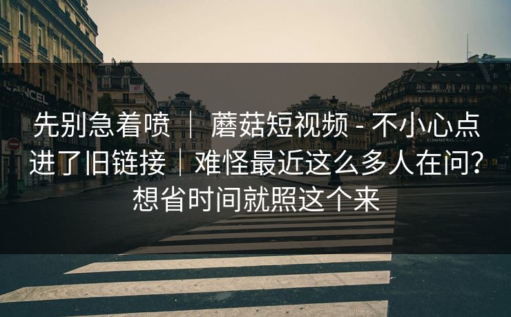 先别急着喷 ｜ 蘑菇短视频 - 不小心点进了旧链接｜难怪最近这么多人在问？想省时间就照这个来