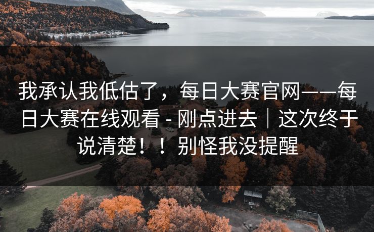 我承认我低估了，每日大赛官网——每日大赛在线观看 - 刚点进去｜这次终于说清楚！！别怪我没提醒
