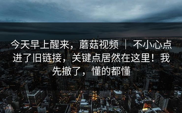 今天早上醒来，蘑菇视频 ｜ 不小心点进了旧链接，关键点居然在这里！我先撤了，懂的都懂