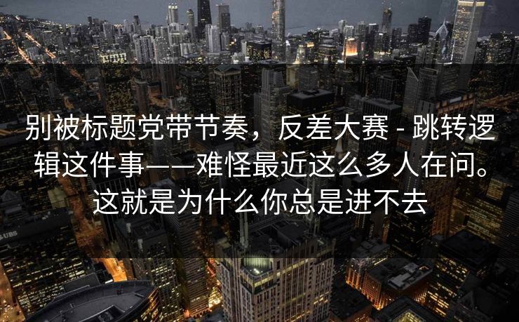 别被标题党带节奏，反差大赛 - 跳转逻辑这件事——难怪最近这么多人在问。这就是为什么你总是进不去