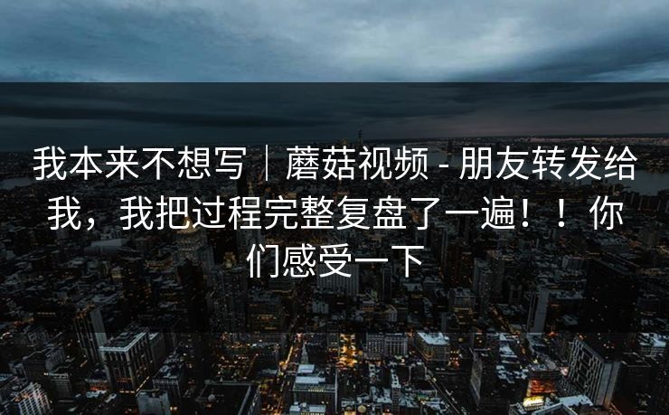 我本来不想写｜蘑菇视频 - 朋友转发给我，我把过程完整复盘了一遍！！你们感受一下
