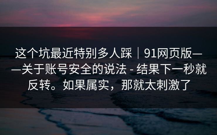 这个坑最近特别多人踩｜91网页版——关于账号安全的说法 - 结果下一秒就反转。如果属实，那就太刺激了