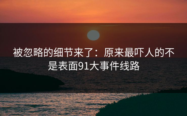 被忽略的细节来了：原来最吓人的不是表面91大事件线路