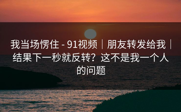 我当场愣住 - 91视频｜朋友转发给我｜结果下一秒就反转？这不是我一个人的问题