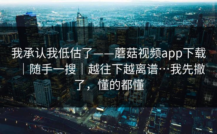 我承认我低估了——蘑菇视频app下载｜随手一搜｜越往下越离谱…我先撤了，懂的都懂