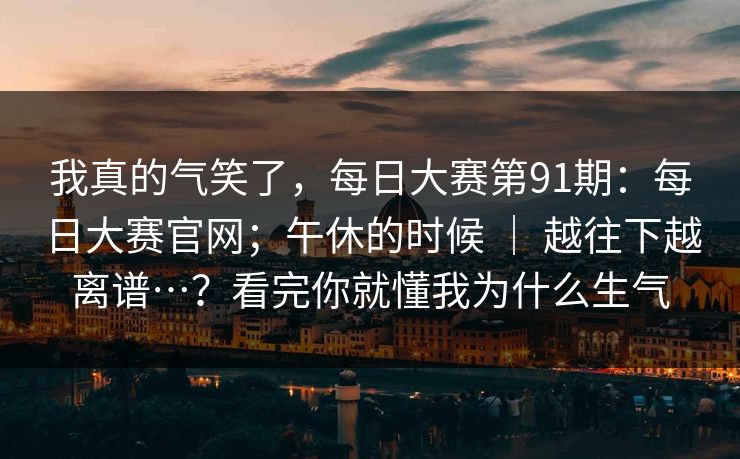 我真的气笑了，每日大赛第91期：每日大赛官网；午休的时候 ｜ 越往下越离谱…？看完你就懂我为什么生气