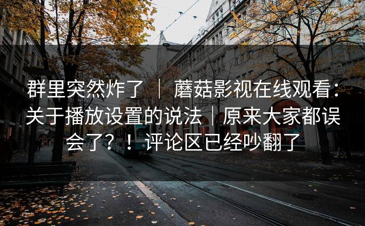 群里突然炸了 ｜ 蘑菇影视在线观看：关于播放设置的说法｜原来大家都误会了？！评论区已经吵翻了