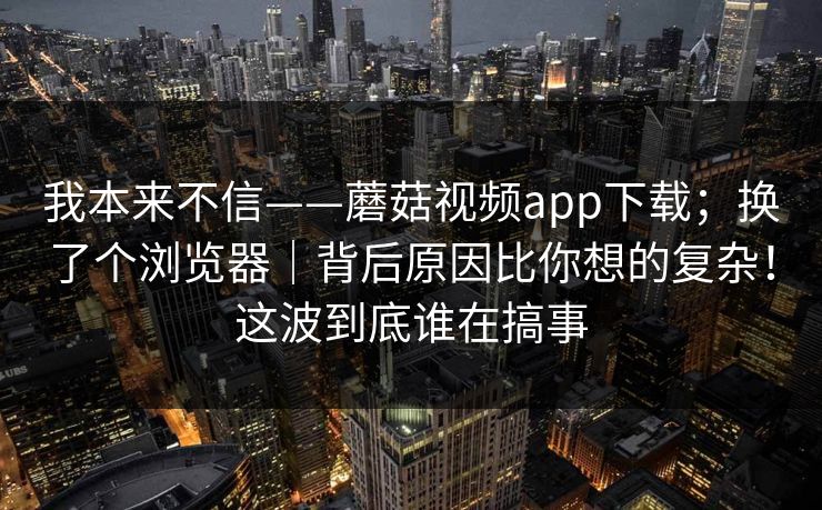我本来不信——蘑菇视频app下载；换了个浏览器｜背后原因比你想的复杂！这波到底谁在搞事