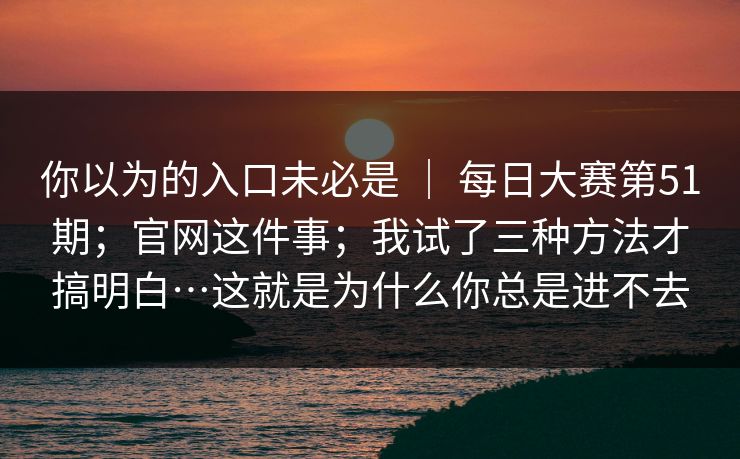 你以为的入口未必是 ｜ 每日大赛第51期；官网这件事；我试了三种方法才搞明白…这就是为什么你总是进不去