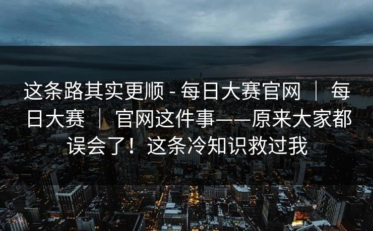 这条路其实更顺 - 每日大赛官网 ｜ 每日大赛 ｜ 官网这件事——原来大家都误会了！这条冷知识救过我