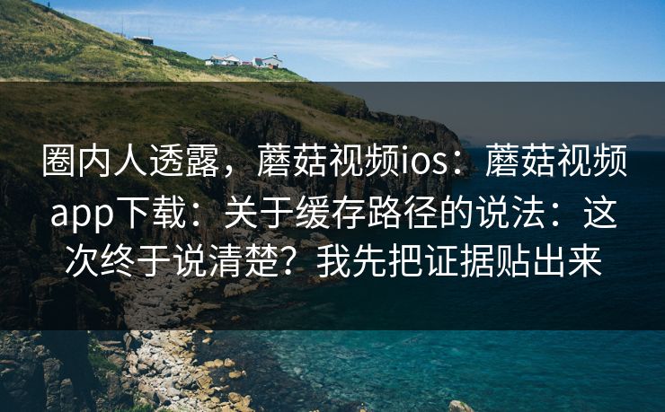 圈内人透露，蘑菇视频ios：蘑菇视频app下载：关于缓存路径的说法：这次终于说清楚？我先把证据贴出来