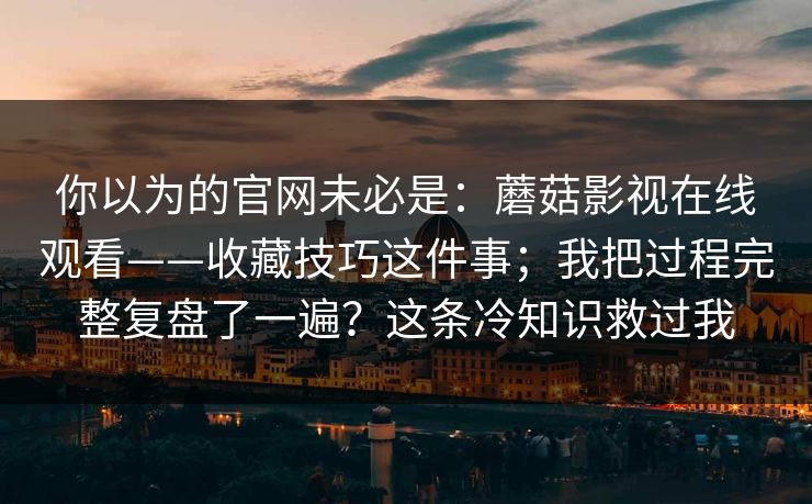 你以为的官网未必是：蘑菇影视在线观看——收藏技巧这件事；我把过程完整复盘了一遍？这条冷知识救过我
