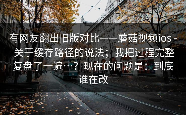 有网友翻出旧版对比——蘑菇视频ios - 关于缓存路径的说法;我把过程完整复盘了一遍…?现在的问题是:到底谁在改 有网友翻出旧版对比——蘑菇视频ios - 关于缓存路径的说法;我把过程完整复盘了一遍…?现在的问题是:到底谁在改