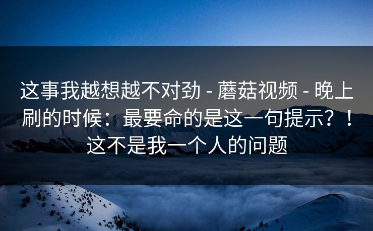 这事我越想越不对劲 - 蘑菇视频 - 晚上刷的时候:最要命的是这一句提示?!这不是我一个人的问题 这事我越想越不对劲 - 蘑菇视频 - 晚上刷的时候:最要命的是这一句提示?!这不是我一个人的问题