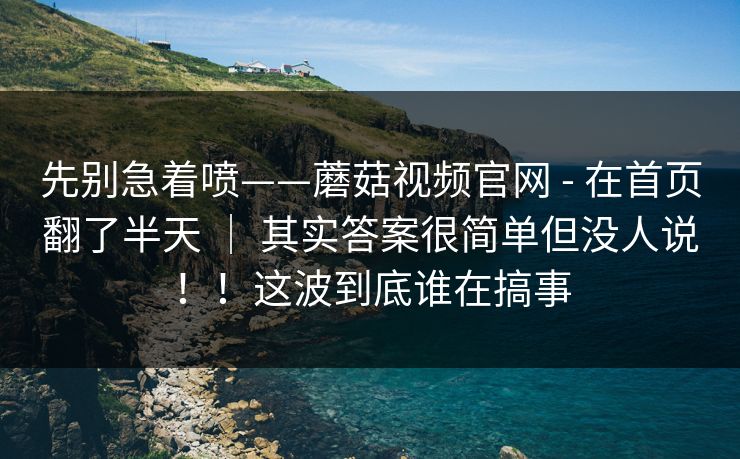 先别急着喷——蘑菇视频官网 - 在首页翻了半天 ｜ 其实答案很简单但没人说！！这波到底谁在搞事