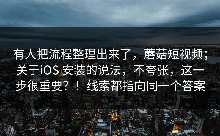 有人把流程整理出来了，蘑菇短视频；关于iOS 安装的说法，不夸张，这一步很重要？！线索都指向同一个答案