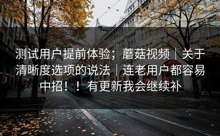 测试用户提前体验；蘑菇视频｜关于清晰度选项的说法｜连老用户都容易中招！！有更新我会继续补