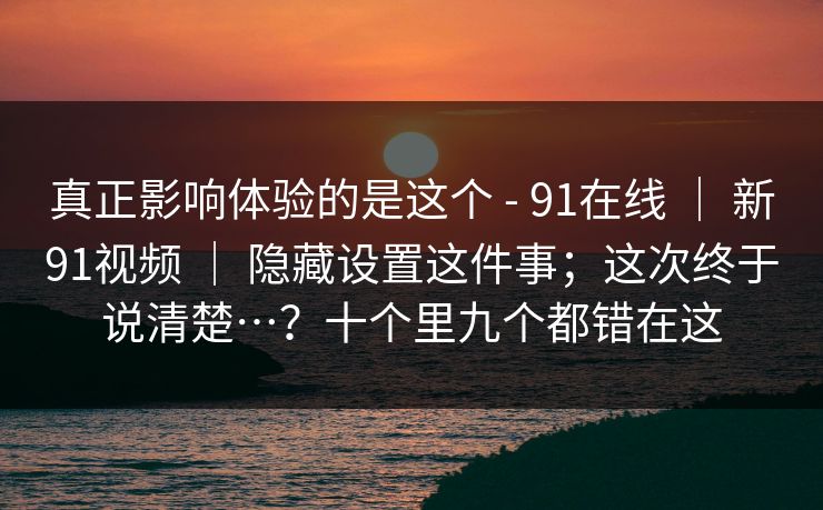 真正影响体验的是这个 - 91在线 | 新91视频 | 隐藏设置这件事;这次终于说清楚…?十个里九个都错在这 真正影响体验的是这个 - 91在线 | 新91视频 | 隐藏设置这件事;这次终于说清楚…?十个里九个都错在这