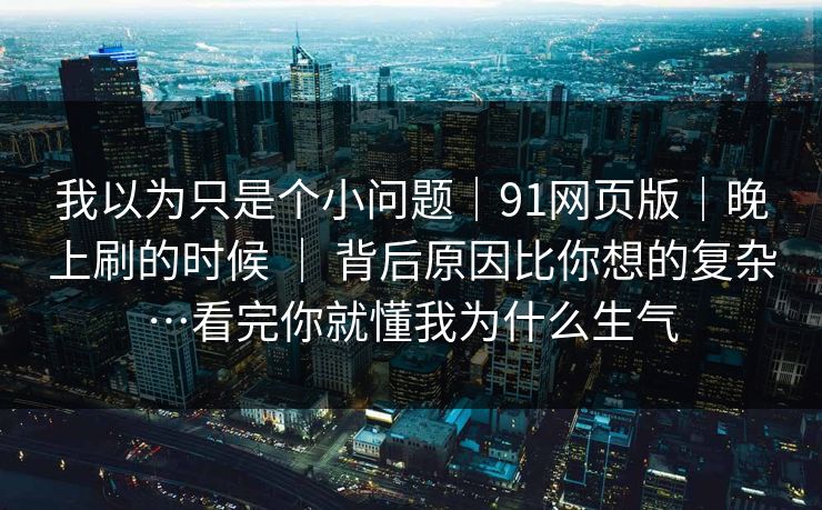 我以为只是个小问题｜91网页版｜晚上刷的时候 ｜ 背后原因比你想的复杂…看完你就懂我为什么生气